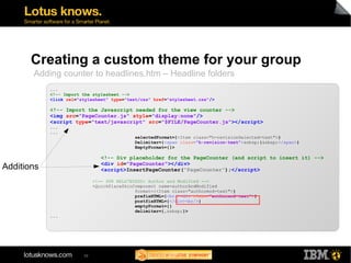 Creating a custom theme for your group 
Adding counter to headlines.htm – Headline folders 
... 
<!-- Import the stylesheet --> 
<link rel="stylesheet" type="text/css" href="stylesheet.css"/> 
<!-- Import the Javascript needed for the view counter --> 
<img src="PageCounter.js" style="display:none"/> 
<script type="text/javascript" src="$FILE/PageCounter.js"></script> 
... 
... 
39 
selectedFormat={<Item class="h-revisionSelected-text">} 
Delimiter={<span class="h-revision-text">&nbsp;|&nbsp;</span>} 
EmptyFormat={}> 
<!-- Div placeholder for the PageCounter (and script to insert it) --> 
<div id="PageCounter"></div> 
<script>InsertPageCounter("PageCounter");</script> 
<!-- SPR RELS7EGSXD: Author and Modified --> 
<QuickPlaceSkinComponent name=authorAndModified 
format={<Item class="authormod-text">} 
prefixHTML={<br/><div class="authormod-text">} 
postfixHTML={</div><br/>} 
emptyFormat={} 
delimiter={,&nbsp;}> 
... 
Additions 
 