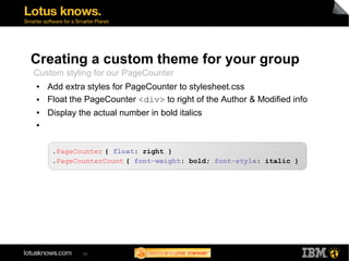 Creating a custom theme for your group 
Custom styling for our PageCounter 
● Add extra styles for PageCounter to stylesheet.css 
● Float the PageCounter <div> to right of the Author & Modified info 
● Display the actual number in bold italics 
● 
.PageCounter { float: right } 
.PageCounterCount { font-weight: bold; font-style: italic } 
42 
 