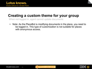 Creating a custom theme for your group 
When not logged in, agent cannot update documents 
● Note: As the PlaceBot is modifying documents in the place, you need to 
be logged in. This type of customization is not suitable for places 
with anonymous access. 
44 
 