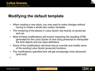 Modifying the default template 
● When creating a new place, you may want to make changes without 
having to create a whole new custom template 
● The rendering of the places in Lotus Quickr rely heavily on javascript 
and css 
● Most of these modifications will involve inspecting the resulting HTML 
generated for the Lotus Quickr UI and using javascript to manipulate 
the html objects and css class definitions 
● Some of the modifications will show how to override and modify some 
of the existing Lotus Quickr javascript functions 
● The modifications specified here will get increasingly more advanced 
(and cool) 
48 
● 
 