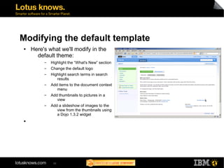 Modifying the default template 
● Here's what we'll modify in the 
default theme: 
▬ Highlight the “What's New” section 
▬ Change the default logo 
▬ Highlight search terms in search 
50 
results 
▬ Add items to the document context 
menu 
▬ Add thumbnails to pictures in a 
view 
▬ Add a slideshow of images to the 
view from the thumbnails using 
a Dojo 1.3.2 widget 
● 
 