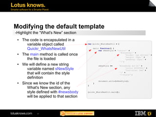 Modifying the default template 
-Highlight the “What's New” section 
57 
var Quickr_WhatsNewUtil = { 
main: function() { 
var sNewStyle = '<style>' + 
'#newsbody{' + 
'border: 1px dotted;' + 
'margin: 10px;' + 
'padding: 10px;' + 
'}'; 
sNewStyle += '#newsbody div b{' + 
'color: #ff0000;' + 
'font-size: 2em' + 
'}' + 
'</style>'; 
document.write(sNewStyle); 
} 
} 
Quickr_WhatsNewUtil.main(); 
● The code is encapsulated in a 
variable object called 
Quickr_WhatsNewUtil 
● The main method is called once 
the file is loaded 
● We will define a new string 
variable named sNewStyle 
that will contain the style 
definition 
● Since we know the id of the 
What's New section, any 
style defined with #newsbody 
will be applied to that section 
 