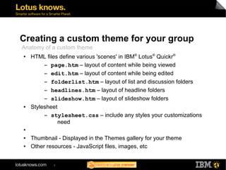 Creating a custom theme for your group 
Anatomy of a custom theme 
● HTML files define various 'scenes' in IBM® Lotus® Quickr® 
▬ page.htm – layout of content while being viewed 
▬ edit.htm – layout of content while being edited 
▬ folderlist.htm – layout of list and discussion folders 
▬ headlines.htm – layout of headline folders 
▬ slideshow.htm – layout of slideshow folders 
● Stylesheet 
▬ stylesheet.css – include any styles your customizations 
6 
need 
● 
● Thumbnail - Displayed in the Themes gallery for your theme 
● Other resources - JavaScript files, images, etc 
 