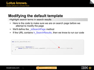 Modifying the default template 
-Highlight search terms in search results 
● Here is the code to make sure we are on search page before we 
attempt to modify the page 
● We'll define the _isSearchPage method 
● If the URL contains h_SearchResults, then we know to run our code 
var Quickr_SearchTerms = { 
... 
_isSearchPage: function() { 
return (window.location.href.indexOf("h_SetEditScene;h_SearchResults") > -1); 
72 
} 
) 
 