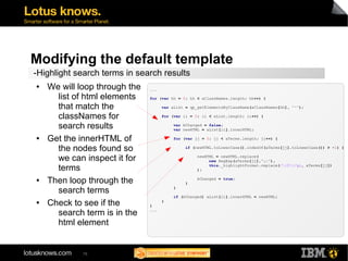 Modifying the default template 
-Highlight search terms in search results 
● We will loop through the 
list of html elements 
that match the 
classNames for 
search results 
● Get the innerHTML of 
the nodes found so 
we can inspect it for 
terms 
● Then loop through the 
search terms 
● Check to see if the 
search term is in the 
html element 
76 
... 
for (var hh = 0; hh < aClassNames.length; hh++) { 
var aList = qp_getElementsByClassName(aClassNames[hh], "*"); 
for (var ii = 0; ii < aList.length; ii++) { 
var bChanged = false; 
var newHTML = aList[ii].innerHTML; 
for (var jj = 0; jj < aTerms.length; jj++) { 
if (newHTML.toLowerCase().indexOf(aTerms[jj].toLowerCase()) > -1) { 
newHTML = newHTML.replace( 
new RegExp(aTerms[jj],"gi"), 
this._highlightFormat.replace(/{0}/gi, aTerms[jj]) 
); 
bChanged = true; 
} 
} 
if (bChanged) aList[ii].innerHTML = newHTML; 
} 
} 
... 
 