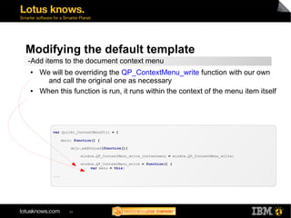 Modifying the default template 
-Add items to the document context menu 
● We will be overriding the QP_ContextMenu_write function with our own 
and call the original one as necessary 
● When this function is run, it runs within the context of the menu item itself 
var Quickr_ContextMenuUtil = { 
main: function() { 
dojo.addOnLoad(function(){ 
85 
window.QP_ContextMenu_write_contextmenu = window.QP_ContextMenu_write; 
window.QP_ContextMenu_write = function() { 
var menu = this; 
... 
 