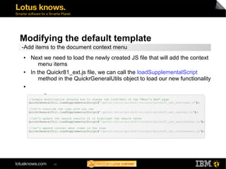 Modifying the default template 
-Add items to the document context menu 
● Next we need to load the newly created JS file that will add the context 
menu items 
● In the Quickr81_ext.js file, we can call the loadSupplementalScript 
method in the QuickrGeneralUtils object to load our new functionality 
94 
● 
▬ 
//simple modification showing how to change the look/feel of the "What's New" page 
QuickrGeneralUtil.loadSupplementalScript("/qphtml/skins/quickr81/scripts/Quickr81_ext_whatsnew.js"); 
//let's override the logo with our own 
QuickrGeneralUtil.loadSupplementalScript("/qphtml/skins/quickr81/scripts/Quickr81_ext_newlogo.js"); 
//let's update the search results UI to highlight the search terms 
QuickrGeneralUtil.loadSupplementalScript("/qphtml/skins/quickr81/scripts/Quickr81_ext_searchterms.js"); 
//let's append context menu items in the view 
QuickrGeneralUtil.loadSupplementalScript("/qphtml/skins/quickr81/scripts/Quickr81_ext_contextmenu.js"); 
 