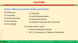 SHWM – Module 3 – SANITARY LANDFILL AND HAZARDOUS WASTE MANAGEMENT  Mr.M.R.Ezhilkumar 15
Leachate
Factors Affecting Leachate Quality and Quantity
 Particle size
 Compaction
 Waste composition
 Site Hydrology
 Cover Design
 Conditions within Landfill
• Chemical & Biological Activities
• MC %, Temperature, pH, Degree of Stabilization
 Waste Age
 Landfill design/operation
 Sampling procedures
 Interaction of leachate with environment
 