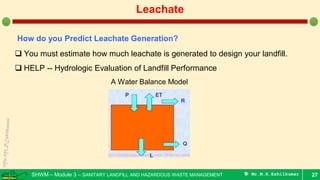 SHWM – Module 3 – SANITARY LANDFILL AND HAZARDOUS WASTE MANAGEMENT  Mr.M.R.Ezhilkumar 27
Leachate
How do you Predict Leachate Generation?
 You must estimate how much leachate is generated to design your landfill.
 HELP -- Hydrologic Evaluation of Landfill Performance
A Water Balance Model
 