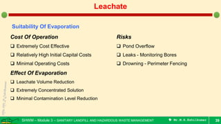 SHWM – Module 3 – SANITARY LANDFILL AND HAZARDOUS WASTE MANAGEMENT  Mr.M.R.Ezhilkumar 39
Leachate
Suitability Of Evaporation
Cost Of Operation
 Extremely Cost Effective
 Relatively High Initial Capital Costs
 Minimal Operating Costs
Effect Of Evaporation
 Leachate Volume Reduction
 Extremely Concentrated Solution
 Minimal Contamination Level Reduction
Risks
 Pond Overflow
 Leaks - Monitoring Bores
 Drowning - Perimeter Fencing
 