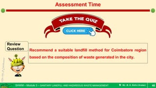 SHWM – Module 3 – SANITARY LANDFILL AND HAZARDOUS WASTE MANAGEMENT  Mr.M.R.Ezhilkumar 48
Assessment Time
Review
Question Recommend a suitable landfill method for Coimbatore region
based on the composition of waste generated in the city.
 