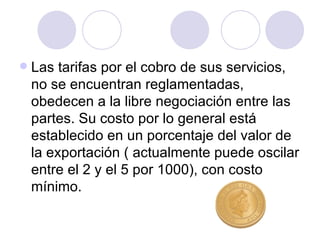 Las tarifas por el cobro de sus servicios, no se encuentran reglamentadas, obedecen a la libre negociación entre las partes. Su costo por lo general está establecido en un porcentaje del valor de la exportación ( actualmente puede oscilar entre el 2 y el 5 por 1000), con costo mínimo. 