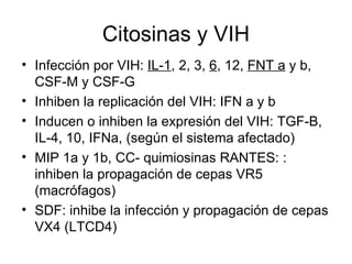 Citosinas y VIH Infección por VIH:  IL-1 , 2, 3,  6 , 12,  FNT a  y b, CSF-M y CSF-G Inhiben la replicación del VIH: IFN a y b Inducen o inhiben la expresión del VIH: TGF-B, IL-4, 10, IFNa, (según el sistema afectado) MIP 1a y 1b, CC- quimiosinas RANTES: : inhiben la propagación de cepas VR5 (macrófagos)  SDF: inhibe la infección y propagación de cepas VX4 (LTCD4) 
