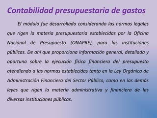 Contabilidad presupuestaria de gastos
El módulo fue desarrollado considerando las normas legales
que rigen la materia presupuestaria establecidas por la Oficina
Nacional de Presupuesto (ONAPRE), para las instituciones
públicas. De ahí que proporciona información general, detallada y
oportuna sobre la ejecución física financiera del presupuesto
atendiendo a las normas establecidas tanto en la Ley Orgánica de
Administración Financiera del Sector Público, como en las demás
leyes que rigen la materia administrativa y financiera de las
diversas instituciones públicas.
 