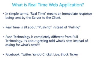 What is Real Time Web Application?
• In simple terms, “Real Time” means an immediate response
  being sent by the Server to the Client.

• Real Time is all about “Pushing” instead of “Pulling”

• Push Technology is completely different from Pull
  Technology. Its about getting told what’s new, instead of
  asking for what’s new!!!

• Facebook, Twitter, Yahoo Cricket Live, Stock Ticker
 
