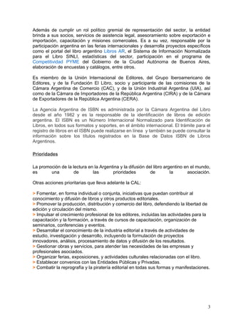 Además de cumplir un rol político gremial de representación del sector, la entidad
brinda a sus socios, servicios de asistencia legal, asesoramiento sobre exportación e
importación, capacitación y misiones comerciales. Es a su vez, responsable por la
participación argentina en las ferias internacionales y desarrolla proyectos específicos
como el portal del libro argentino Libros AR, el Sistema de Información Normalizada
para el Libro SINLI, estadísticas del sector, participación en el programa de
Competitividad PYME del Gobierno de la Ciudad Autónoma de Buenos Aires,
elaboración de encuestas y catálogos, entre otros.

Es miembro de la Unión Internacional de Editores, del Grupo Iberoamericano de
Editores, y de la Fundación El Libro, socio y participante de las comisiones de la
Cámara Argentina de Comercio (CAC), y de la Unión Industrial Argentina (UIA), así
como de la Cámara de Importadores de la República Argentina (CIRA) y de la Cámara
de Exportadores de la República Argentina (CERA).

La Agencia Argentina de ISBN es administrada por la Cámara Argentina del Libro
desde el año 1982 y es la responsable de la identificación de libros de edición
argentina. El ISBN es un Número Internacional Normalizado para Identificación de
Libros, en todos sus formatos y soportes, en el ámbito internacional. El trámite para el
registro de libros en el ISBN puede realizarse en línea y también se puede consultar la
información sobre los títulos registrados en la Base de Datos ISBN de Libros
Argentinos.

Prioridades

La promoción de la lectura en la Argentina y la difusión del libro argentino en el mundo,
es      una         de       las       prioridades         de         la      asociación.

Otras acciones prioritarias que lleva adelante la CAL:

> Fomentar, en forma individual o conjunta, iniciativas que puedan contribuir al
conocimiento y difusión de libros y otros productos editoriales.
> Promover la producción, distribución y comercio del libro, defendiendo la libertad de
edición y circulación del mismo.
> Impulsar el crecimiento profesional de los editores, incluidas las actividades para la
capacitación y la formación, a través de cursos de capacitación, organización de
seminarios, conferencias y eventos.
> Desarrollar el conocimiento de la industria editorial a través de actividades de
estudio, investigación y desarrollo, incluyendo la formulación de proyectos
innovadores, análisis, procesamiento de datos y difusión de los resultados.
> Gestionar obras y servicios, para atender las necesidades de las empresas y
profesionales asociados.
> Organizar ferias, exposiciones, y actividades culturales relacionadas con el libro.
> Establecer convenios con las Entidades Públicas y Privadas.
> Combatir la reprografía y la piratería editorial en todas sus formas y manifestaciones.




                                                                                        3
 
