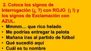 2. Coloca los signos de
Interrogación (¿ ?) con ROJO (¡ !) y
los signos de Exclamación con
AZUL.
• Mmmm… que rico helado
• Me podrías entregar la pelota
• Mañana iras al partido de fútbol
• Qué sucedió aquí
• Cuál es tu nombre
 