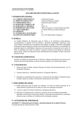 INSTITUTO DE EDUCACIÓN SUPERIOR
TECNOLÓGICO PÚBLICO “UTCUBAMBA”
SYLLABUS DE EDUCACION PARA LA SALUD
I. INFORMACIÓN GENERAL
1.1. CARRERA PROFESIONAL : Enfermería Técnica
1.2. MÓDULO FORMATIVO : Atención Primaria en Salud
1.3. UNIDAD DIDÁCTICA : Educación para la Salud
1.4. SEMESTRE CURRICULAR : II
1.5. SEMESTRE ACADÉMICO : 2021 - II
1.6. PERIÓDO DE EJECUCIÓN : Del 16 de agosto al 10 de diciembre del 2021
1.7. CARGA HORARIA : 32 Horas Teóricas, 64 Horas Prácticas
1.8. CRÉDITOS : 4
1.9. NÚMERO DE CAPACIDADES : 2
1.10. DOCENTE RESPONSABLE : Lic. Enf. Dionila Díaz Villanueva
II. SUMILLA
La Unidad Didáctica de Educación para la Salud es de naturaleza teórico-práctica,
correspondiente al segundo ciclo de estudios y desarrolla capacidades específicas, tiene
como objetivo principal que el estudiante sepa trabajar en equipo y desarrolle capacidades
de educación para la salud, de acuerdo a las características de la persona y la comunidad. Se
pretende mejorar las habilidades y destrezas en la prevención y promoción de la salud. Al
final, el estudiante será capaz de elaborar y ejecutar un plan de actividades de educación
para la salud. Abarca los siguientes temas: Planificación de actividades en EpS y ejecución
del plan en EpS.
III. UNIDAD DE COMPETENCIA
Realizar actividades de promoción de la salud con enfoque intercultural, de acuerdo con la
situación local de salud, política sectorial, nacional, regional y la normatividad vigente.
IV. CAPACIDAD (ES)
1. Educación para la Salud, Atención Primaria de Salud, Prevención-Promoción. Las 10
Estrategias Sanitarias.
2. Técnicas educativas - materiales educativos y Programa educativo
3. Participar en la planificación, ejecución y evaluación de actividades en Educación para
la Salud. Aplica los medios e instrumentos de promoción de la salud.
V. INDICADORES DE LOGRO
1.1.Define Educación para la Salud, sus enfoques, así como la atención primaria de la
salud; Realiza la promoción de la salud, así como sus estrategias nacionales.
2.1 Conoce y aplica las Técnicas educativas y programa educativas
3.1.Participa en la planificación, evaluación, ejecución de las actividades programadas,
aplicando correctamente los diversos medios e instrumentos de promoción y contenidos
educativos que se utilizan en la difusión de las estrategias sanitarias
VI. ACTIVIDADES DE APRENDIZAJE
Actividad Nª 1: Educación para la Salud, y atención primaria de la salud (15 horas)
Concepto general de educación para la salud.
 