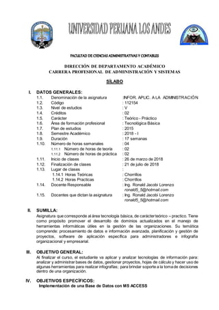 DIRECCIÓN DE DEPARTAMENTO ACADÉMICO
CARRERA PROFESIONAL DE ADMINISTRACIÓN Y SISTEMAS
SÍLABO
I. DATOS GENERALES:
1.1. Denominación de la asignatura :INFOR. APLIC. A LA ADMINISTRACIÓN
1.2. Código : 112154
1.3. Nivel de estudios : V
1.4. Créditos : 02
1.5. Carácter : Teórico - Práctico
1.6. Área de formación profesional : Tecnológica Básica
1.7. Plan de estudios : 2015
1.8. Semestre Académico : 2018 - I
1.9. Duración : 17 semanas
1.10. Número de horas semanales : 04
1.11.1 Número de horas de teoría : 02
1.11.2 Número de horas de práctica : 02
1.11. Inicio de clases : 26 de marzo de 2018
1.12. Finalización de clases : 21 de julio de 2018
1.13. Lugar de clases :
1.14.1 Horas Teóricas : Chorrillos
1.14.2 Horas Practicas : Chorrillos
1.14. Docente Responsable : Ing. Ronald Jacobi Lorenzo
ronald5_5@hotmail.com
1.15. Docentes que dictan la asignatura : Ing. Ronald Jacobi Lorenzo
ronald5_5@hotmail.com
II. SUMILLA:
Asignatura que corresponde al área tecnología básica, de carácterteórico – practico. Tiene
como propósito promover el desarrollo de dominios actualizados en el manejo de
herramientas informáticas útiles en la gestión de las organizaciones. Su temática
comprende: procesamiento de datos e información avanzada, planificación y gestión de
proyectos, software de aplicación específica para administradores e infografía
organizacional y empresarial.
III. OBJETIVO GENERAL:
Al finalizar el curso, el estudiante va aplicar y analizar tecnologías de información para:
analizar y administrar bases de datos, gestionar proyectos, hojas de cálculo y hacer uso de
algunas herramientas para realizar infografías; para brindar soporte a la tomade decisiones
dentro de una organización.
IV. OBJETIVOS ESPECÍFICOS:
Implementación de una Base de Datos con MS ACCESS
 