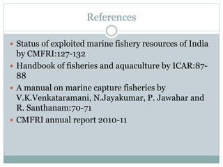 References
 Status of exploited marine fishery resources of India
by CMFRI:127-132
 Handbook of fisheries and aquaculture by ICAR:87-
88
 A manual on marine capture fisheries by
V.K.Venkataramani, N.Jayakumar, P. Jawahar and
R. Santhanam:70-71
 CMFRI annual report 2010-11
 