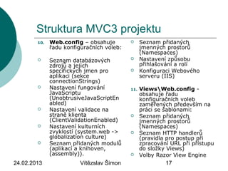 24.02.2013 Vítězslav Šimon 17
Struktura MVC3 projektu
10. Web.config – obsahuje
řadu konfiguračních voleb:
 Seznam databázových
zdrojů a jejich
specifických jmen pro
aplikaci (sekce
connectionStrings)
 Nastavení fungování
JavaScriptu
(UnobtrusiveJavaScriptEn
abled)
 Nastavení validace na
straně klienta
(ClientValidationEnabled)
 Nastavení kulturních
zvyklostí (system.web ->
globalization culture)
 Seznam přidaných modulů
(aplikací a knihoven,
(assembly)).
 Seznam přidaných
jmenných prostorů
(Namespaces)
 Nastavení způsobu
přihlašování a rolí
 Konfiguraci Webového
serveru (IIS)
11. ViewsWeb.config -
obsahuje řadu
konfiguračních voleb
zaměřených především na
práci se šablonami:
 Seznam přidaných
jmenných prostorů
(Namespaces)
 Seznam HTTP handlerů
(pravidla pro postup při
zpracování URL při přístupu
do složky Views)
 Volby Razor View Engine
 