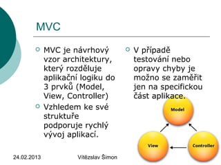 24.02.2013 Vítězslav Šimon 3
MVC
 MVC je návrhový
vzor architektury,
který rozděluje
aplikační logiku do
3 prvků (Model,
View, Controller)
 Vzhledem ke své
struktuře
podporuje rychlý
vývoj aplikací.
 V případě
testování nebo
opravy chyby je
možno se zaměřit
jen na specifickou
část aplikace.
 