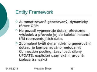 24.02.2013 Vítězslav Šimon 35
Entity Framework
 Automatizovaně generovaný, dynamický
rámec ORM
 Na pozadí vygeneruje dotaz, převezme
výsledek a převede jej do kolekcí instancí
tříd reprezentujících data.
 Zpomalení kvůli dynamickému generování
dotazu je kompenzováno metodami:
Connection pooling, Lazy load, cílený
UPDATE, explicitní uzamykání, úrovně
izolace transakcí
 