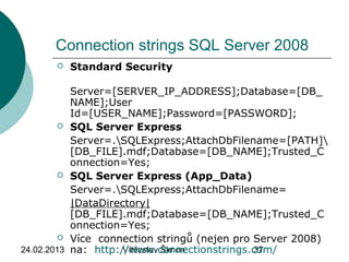 24.02.2013 Vítězslav Šimon 37
Connection strings SQL Server 2008
 Standard Security
Server=[SERVER_IP_ADDRESS];Database=[DB_
NAME];User
Id=[USER_NAME];Password=[PASSWORD];
 SQL Server Express
Server=.SQLExpress;AttachDbFilename=[PATH]
[DB_FILE].mdf;Database=[DB_NAME];Trusted_C
onnection=Yes;
 SQL Server Express (App_Data)
Server=.SQLExpress;AttachDbFilename=
|DataDirectory|
[DB_FILE].mdf;Database=[DB_NAME];Trusted_C
onnection=Yes;
 Více connection stringů (nejen pro Server 2008)
na: http://www.connectionstrings.com/
 