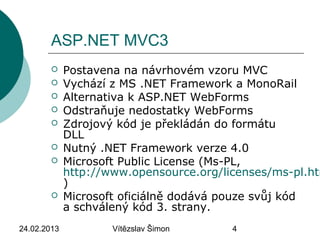 24.02.2013 Vítězslav Šimon 4
ASP.NET MVC3
 Postavena na návrhovém vzoru MVC
 Vychází z MS .NET Framework a MonoRail
 Alternativa k ASP.NET WebForms
 Odstraňuje nedostatky WebForms
 Zdrojový kód je překládán do formátu
DLL
 Nutný .NET Framework verze 4.0
 Microsoft Public License (Ms-PL,
http://www.opensource.org/licenses/ms-pl.htm
)
 Microsoft oficiálně dodává pouze svůj kód
a schválený kód 3. strany.
 
