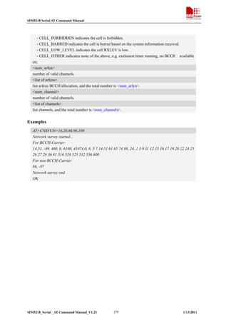 SIM5218 Serial AT Command Manual

- CELL_FORBIDDEN indicates the cell is forbidden.
- CELL_BARRED indicates the cell is barred based on the system information received.
- CELL_LOW_LEVEL indicates the cell RXLEV is low.
- CELL_OTHER indicates none of the above, e.g. exelusion timer running, no BCCH available
etc.
<num_arfcn>
number of valid channels.
<list of arfcns>
list arfcns BCCH allocation, and the total number is <num_arfcn>.
<num_channel>
number of valid channels.
<list of channels>
list channels, and the total number is <num_channels>.

Examples
AT+CNSVUN=16,20,86,96,109
Network survey started...
For BCCH-Carrier:
14,51, -89, 460, 0, 6180, 41074,0, 8, 5 7 14 51 61 65 74 88, 24, 2 3 9 11 12 15 16 17 19 20 22 24 25
26 27 28 36 81 516 520 525 532 556 600
For non BCCH-Carrier:
86, -97
Network survey end
OK

SIM5218_Serial _AT Command Manual_V1.21

179

1/13/2011

 