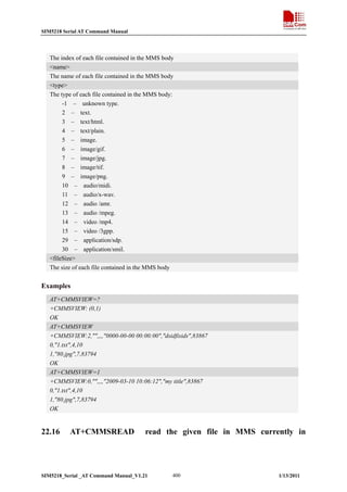 SIM5218 Serial AT Command Manual

The index of each file contained in the MMS body
<name>
The name of each file contained in the MMS body
<type>
The type of each file contained in the MMS body:
-1 – unknown type.
2 – text.
3 – text/html.
4 – text/plain.
5 – image.
6 – image/gif.
7 – image/jpg.
8 – image/tif.
9 – image/png.
10 – audio/midi.
11 – audio/x-wav.
12 – audio /amr.
13 – audio /mpeg.
14 – video /mp4.
15 – video /3gpp.
29 – application/sdp.
30 – application/smil.
<fileSize>
The size of each file contained in the MMS body

Examples
AT+CMMSVIEW=?
+CMMSVIEW: (0,1)
OK
AT+CMMSVIEW
+CMMSVIEW:2,"",,,,"0000-00-00 00:00:00","dsidfisids",83867
0,"1.txt",4,10
1,"80.jpg",7,83794
OK
AT+CMMSVIEW=1
+CMMSVIEW:0,"",,,,"2009-03-10 10:06:12","my title",83867
0,"1.txt",4,10
1,"80.jpg",7,83794
OK

22.16

AT+CMMSREAD

read the given file in MMS currently in

SIM5218_Serial _AT Command Manual_V1.21

400

1/13/2011

 