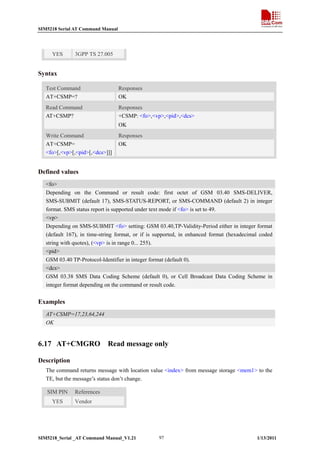 SIM5218 Serial AT Command Manual

YES

3GPP TS 27.005

Syntax
Test Command
AT+CSMP=?

Responses
OK

Read Command
AT+CSMP?

Responses
+CSMP: <fo>,<vp>,<pid>,<dcs>
OK

Write Command
AT+CSMP=
<fo>[,<vp>[,<pid>[,<dcs>]]]

Responses
OK

Defined values
<fo>
Depending on the Command or result code: first octet of GSM 03.40 SMS-DELIVER,
SMS-SUBMIT (default 17), SMS-STATUS-REPORT, or SMS-COMMAND (default 2) in integer
format. SMS status report is supported under text mode if <fo> is set to 49.
<vp>
Depending on SMS-SUBMIT <fo> setting: GSM 03.40,TP-Validity-Period either in integer format
(default 167), in time-string format, or if is supported, in enhanced format (hexadecimal coded
string with quotes), (<vp> is in range 0... 255).
<pid>
GSM 03.40 TP-Protocol-Identifier in integer format (default 0).
<dcs>
GSM 03.38 SMS Data Coding Scheme (default 0), or Cell Broadcast Data Coding Scheme in
integer format depending on the command or result code.

Examples
AT+CSMP=17,23,64,244
OK

6.17 AT+CMGRO

Read message only

Description
The command returns message with location value <index> from message storage <mem1> to the
TE, but the message’s status don’t change.
SIM PIN
YES

References
Vendor

SIM5218_Serial _AT Command Manual_V1.21

97

1/13/2011

 
