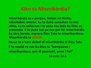 Kiko ta Miserikòrdia?
Miserikòrdia ta e pordon, fieldat sin límite,
inkontabel, eterno, ku ta duna sanashon na nos
alma, ku ta salba nos i ta yena nos bida ku Dios su
presensia. E ta yuda nos pa nos por tin miserikòrdia
ku otro hende, manera Dios Tata ta miserikordioso.
Miserikòrdia ta AMOR.
Hesus ta e kara visibel di miserikòrdia di Dios Tata.
E ta revelá na nos ku Dios ta “kompasivo i
miserikordioso, yen di pasenshi, amor i fiel”
Eksodo 34,6
 