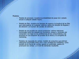 Modelos Modelo de procesos: muestra la probabilidad de pasar de n estado actual a cualquier estado futuro. Modelo de filas: muestra los tiempos de espera y la longitud de las filas que cabe esperar en cualquier sistema, dados los tiempos de llegada y de atención y el numero de canales de atención. Modelo de pre-prueba de nuevos productos: estima relaciones funcionales entre los estados de conciencia, ensayo y recompra del comprador con base en las preferencias de los consumidores y las acciones en una situación de prueba de la oferta y la compañía de marketing. Modelos de respuesta de ventas: modelo de conjuntos que estiman relaciones funcionales entre una o mas variables de marketing- como tamaño de la fuerza de ventas, gastos en publicidad, gastos en promoción de ventas- y el nivel de demanda resultante. 