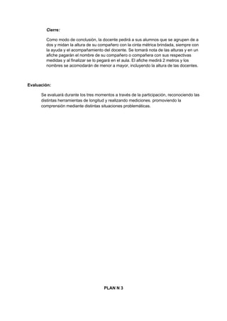 Cierre:
Como modo de conclusión, la docente pedirá a sus alumnos que se agrupen de a
dos y midan la altura de su compañero con la cinta métrica brindada, siempre con
la ayuda y el acompañamiento del docente. Se tomará nota de las alturas y en un
afiche pagarán el nombre de su compañero o compañera con sus respectivas
medidas y al finalizar se lo pegará en el aula. El afiche medirá 2 metros y los
nombres se acomodarán de menor a mayor, incluyendo la altura de las docentes.
Evaluación:
Se evaluará durante los tres momentos a través de la participación, reconociendo las
distintas herramientas de longitud y realizando mediciones. promoviendo la
comprensión mediante distintas situaciones problemáticas.
PLAN N 3
 