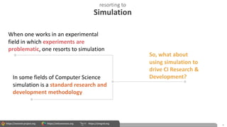 https://wrench-project.org https://wfcommons.org https://simgrid.org
resorting to
Simulation
4
When one works in an experimental
field in which experiments are
problematic, one resorts to simulation
In some fields of Computer Science
simulation is a standard research and
development methodology
So, what about
using simulation to
drive CI Research &
Development?
 