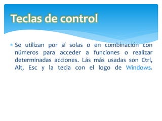  Se utilizan por sí solas o en combinación con
números para acceder a funciones o realizar
determinadas acciones. Lás más usadas son Ctrl,
Alt, Esc y la tecla con el logo de Windows.
Teclas de control
 