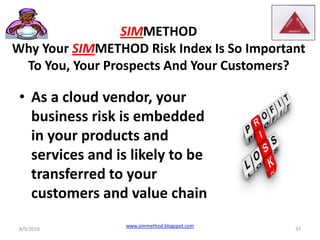 SIMMETHOD
Why Your SIMMETHOD Risk Index Is So Important
To You, Your Prospects And Your Customers?
• As a cloud vendor, your
business risk is embedded
in your products and
services and is likely to be
transferred to your
customers and value chain
8/9/2016
www.simmethod.blogspot.com
37
 