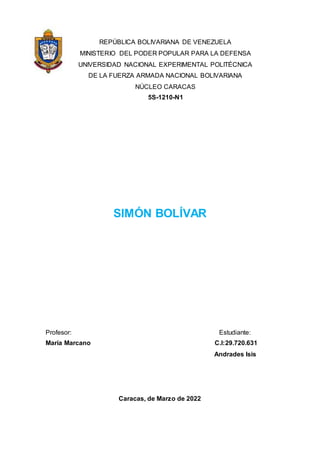 REPÚBLICA BOLIVARIANA DE VENEZUELA
MINISTERIO DEL PODER POPULAR PARA LA DEFENSA
UNIVERSIDAD NACIONAL EXPERIMENTAL POLITÉCNICA
DE LA FUERZA ARMADA NACIONAL BOLIVARIANA
NÚCLEO CARACAS
5S-1210-N1
SIMÓN BOLÍVAR
Profesor: Estudiante:
María Marcano C.I:29.720.631
Andrades Isis
Caracas, de Marzo de 2022
 