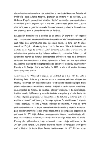 dieron lecciones de escritura y de aritmética, a fray Jesús Nazareno Zidardia, al
Presbítero José Antonio Negrete, profesor de Historia y de Religión, y a
Guillermo Pelgrón, preceptor de latinidad. Recibió también lecciones particulares
de Historia y de Geografía que le dio don Andrés Bello (1781-1865), quien
atesoraba ya en su juventud el caudal de conocimientos que habría de conducirlo
con el tiempo a ser el primer humanista de América.
La vocación de Bolívar era el ejercicio de las armas. En enero de 1797, ingresó
como cadete en el Batallón de Milicias de Blancos de los Valles de Aragua, del
cual había sido Coronel años atrás su propio padre. No tenía aún 14 años
cumplidos. En julio del año siguiente, cuando fue ascendido a Subteniente, se
anotaba en su hoja de servicios: Valor: conocido; aplicación: sobresaliente. El
adiestramiento práctico en los deberes militares lo combinaba Bolívar con el
aprendizaje teórico de materias consideradas entonces la base de la formación
castrense: las matemáticas, el dibujo topográfico, la física, etc., que aprendió en
la Academia establecida en la propia casa de Bolívar por el sabio Capuchino fray
Francisco de Andújar desde mediados de 1798, y a la cual asistían también
varios amigos de Simón.
A comienzos de 1799, viajó a España. En Madrid, bajo la dirección de sus tíos
Esteban y Pedro Palacios y la rectoría moral e intelectual del sabio Marqués de
Ustáriz, se entregó con pasión al estudio. Recibió allí la educación propia de un
gentilhombre que se destinaba al mundo y al ejercicio de las armas: amplió sus
conocimientos de historia, de literatura clásica y moderna, y de matemáticas,
inició el estudio del francés, y aprendió también la esgrima y el baile, haciendo
en todo rápidos progresos. La frecuentación de tertulias y salones pulió su
espíritu, enriqueció su idioma, y le dio mayor aplomo. En Madrid conoció a María
Teresa Rodríguez del Toro y Alayza, de quien se enamoró. A fines de 1800
pensaba en constituir un hogar, asegurarse descendencia, y regresar a su país,
para atender al fomento de sus propiedades. Hubo un compás de espera: en la
primavera de 1801 viajó a Bilbao, donde permaneció casi todo el resto del año.
Hizo luego un breve recorrido por Francia que le condujo hasta París y Amiens.
En mayo de 1802 estaba de nuevo en Madrid, donde contrajo matrimonio, el día
26, con María Teresa. Los jóvenes esposos viajaron a Venezuela, pero poco
duró la felicidad de Simón. María Teresa murió en enero de 1803. El joven viudo
 