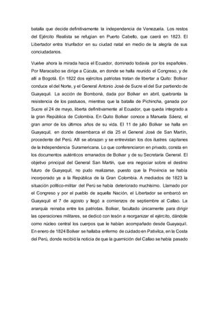 batalla que decide definitivamente la independencia de Venezuela. Los restos
del Ejército Realista se refugian en Puerto Cabello, que caerá en 1823. El
Libertador entra triunfador en su ciudad natal en medio de la alegría de sus
conciudadanos.
Vuelve ahora la mirada hacia el Ecuador, dominado todavía por los españoles.
Por Maracaibo se dirige a Cúcuta, en donde se halla reunido el Congreso, y de
allí a Bogotá. En 1822 dos ejércitos patriotas tratan de libertar a Quito: Bolívar
conduce el del Norte, y el General Antonio José de Sucre el del Sur partiendo de
Guayaquil. La acción de Bomboná, dada por Bolívar en abril, quebranta la
resistencia de los pastusos, mientras que la batalla de Pichincha, ganada por
Sucre el 24 de mayo, liberta definitivamente al Ecuador, que queda integrado a
la gran República de Colombia. En Quito Bolívar conoce a Manuela Sáenz, el
gran amor de los últimos años de su vida. El 11 de julio Bolívar se halla en
Guayaquil, en donde desembarca el día 25 el General José de San Martín,
procedente del Perú. Allí se abrazan y se entrevistan los dos ilustres capitanes
de la Independencia Suramericana. Lo que conferenciaron en privado, consta en
los documentos auténticos emanados de Bolívar y de su Secretaría General. El
objetivo principal del General San Martín, que era negociar sobre el destino
futuro de Guayaquil, no pudo realizarse, puesto que la Provincia se había
incorporado ya a la República de la Gran Colombia. A mediados de 1823 la
situación político-militar del Perú se había deteriorado muchísimo. Llamado por
el Congreso y por el pueblo de aquella Nación, el Libertador se embarcó en
Guayaquil el 7 de agosto y llegó a comienzos de septiembre al Callao. La
anarquía reinaba entre los patriotas. Bolívar, facultado únicamente para dirigir
las operaciones militares, se dedicó con tesón a reorganizar el ejército, dándole
como núcleo central los cuerpos que le habían acompañado desde Guayaquil.
En enero de 1824 Bolívar se hallaba enfermo de cuidado en Pativilca, en la Costa
del Perú, donde recibió la noticia de que la guarnición del Callao se había pasado
 