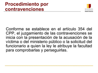 Procedimiento por 
contravenciones 
Conforme se establece en el artículo 354 del 
CPP, el juzgamiento de las contravenciones se 
inicia con la presentación de la acusación de la 
víctima o del ministerio público o la solicitud del 
funcionario a quien la ley le atribuye la facultad 
para comprobarlas y perseguirlas. 
 