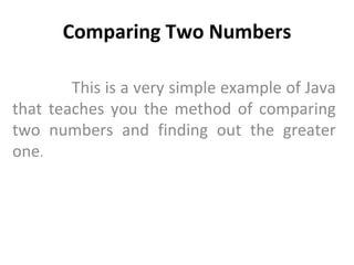 Comparing Two Numbers This is a very simple example of Java that teaches you the method of comparing two numbers and finding out the greater one .  