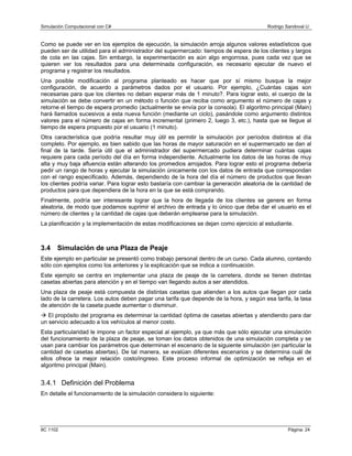 Simulación Computacional con C# Rodrigo Sandoval U.
Como se puede ver en los ejemplos de ejecución, la simulación arroja algunos valores estadísticos que
pueden ser de utilidad para el administrador del supermercado: tiempos de espera de los clientes y largos
de cola en las cajas. Sin embargo, la experimentación es aún algo engorrosa, pues cada vez que se
quieren ver los resultados para una determinada configuración, es necesario ejecutar de nuevo el
programa y registrar los resultados.
Una posible modificación al programa planteado es hacer que por sí mismo busque la mejor
configuración, de acuerdo a parámetros dados por el usuario. Por ejemplo, ¿Cuántas cajas son
necesarias para que los clientes no deban esperar más de 1 minuto?. Para lograr esto, el cuerpo de la
simulación se debe convertir en un método o función que reciba como argumento el número de cajas y
retorne el tiempo de espera promedio (actualmente se envía por la consola). El algoritmo principal (Main)
hará llamados sucesivos a esta nueva función (mediante un ciclo), pasándole como argumento distintos
valores para el número de cajas en forma incremental (primero 2, luego 3, etc.), hasta que se llegue al
tiempo de espera propuesto por el usuario (1 minuto).
Otra característica que podría resultar muy útil es permitir la simulación por períodos distintos al día
completo. Por ejemplo, es bien sabido que las horas de mayor saturación en el supermercado se dan al
final de la tarde. Sería útil que el administrador del supermercado pudiera determinar cuántas cajas
requiere para cada período del día en forma independiente. Actualmente los datos de las horas de muy
alta y muy baja afluencia están alterando los promedios arrojados. Para lograr esto el programa debería
pedir un rango de horas y ejecutar la simulación únicamente con los datos de entrada que correspondan
con el rango especificado. Además, dependiendo de la hora del día el número de productos que llevan
los clientes podría variar. Para lograr esto bastaría con cambiar la generación aleatoria de la cantidad de
productos para que dependiera de la hora en la que se está comprando.
Finalmente, podría ser interesante lograr que la hora de llegada de los clientes se genere en forma
aleatoria, de modo que podamos suprimir el archivo de entrada y lo único que deba dar el usuario es el
número de clientes y la cantidad de cajas que deberán emplearse para la simulación.
La planificación y la implementación de estas modificaciones se dejan como ejercicio al estudiante.
3.4 Simulación de una Plaza de Peaje
Este ejemplo en particular se presentó como trabajo personal dentro de un curso. Cada alumno, contando
sólo con ejemplos como los anteriores y la explicación que se indica a continuación.
Este ejemplo se centra en implementar una plaza de peaje de la carretera, donde se tienen distintas
casetas abiertas para atención y en el tiempo van llegando autos a ser atendidos.
Una plaza de peaje está compuesta de distintas casetas que atienden a los autos que llegan por cada
lado de la carretera. Los autos deben pagar una tarifa que depende de la hora, y según esa tarifa, la tasa
de atención de la caseta puede aumentar o disminuir.
El propósito del programa es determinar la cantidad óptima de casetas abiertas y atendiendo para dar
un servicio adecuado a los vehículos al menor costo.
Esta particularidad le impone un factor especial al ejemplo, ya que más que sólo ejecutar una simulación
del funcionamiento de la plaza de peaje, se toman los datos obtenidos de una simulación completa y se
usan para cambiar los parámetros que determinan el escenario de la siguiente simulación (en particular la
cantidad de casetas abiertas). De tal manera, se evalúan diferentes escenarios y se determina cuál de
ellos ofrece la mejor relación costo/ingreso. Este proceso informal de optimización se refleja en el
algoritmo principal (Main).
3.4.1 Definición del Problema
En detalle el funcionamiento de la simulación considera lo siguiente:
IIC 1102 Página: 24
 