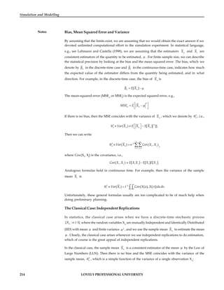 214 LOVELY PROFESSIONAL UNIVERSITY
Simulation and Modelling
Notes Bias, Mean Squared Error and Variance
By assuming that the limits exist, we are assuming that we would obtain the exact answer if we
devoted unlimited computational effort to the simulation experiment. In statistical language,
e.g., see Lehmann and Castella (1998), we are assuming that the estimators n
X and t
X are
consistent estimators of the quantity to be estimated,  . For finite sample size, we can describe
the statistical precision by looking at the bias and the mean squared error. The bias, which we
denote by n
 in the discrete-time case and t
 in the continuous-time case, indicates how much
the expected value of the estimator differs from the quantity being estimated, and in what
direction. For example, in the discrete-time case, the bias of n
X is
[ ]
n n
E X
   
The mean-squared error (MSEn
or MSEt
) is the expected squared error, e.g.,
2
n n
MSE E X
 
  
 
 
If there is no bias, then the MSE coincides with the variance of n
X , which we denote by 2
n
 , i.e.,
2 2
( ) [ ] ]].
n n n n
Var X E X E X
 
   
 
Then we can write
2 2
1 1
( ) ( , )
n n
n n i j
i j
Var X n Cov X X

 
    ,
where Cov(Xi
, Xj
) is the covariance, i.e.,
( , ) [ ] [ ] [ ].
i j i j i j
Cov X X E X X E X E X
 
Analogous formulas hold in continuous time. For example, then the variance of the sample
mean t
X is
2 2
0 0
( ) ( ( ), ( )) .
t t
t t
Var X t Cov X u X v dudv

    
Unfortunately, these general formulas usually are too complicated to be of much help when
doing preliminary planning.
The Classical Case: Independent Replications
In statistics, the classical case arises when we have a discrete-time stochastic process
{ : 1}.
n
X n  where the random variables Xn
are mutually Independent and Identically Distributed
(IID) with mean  and finite variance 2
 , and we use the sample mean n
X to estimate the mean
 . Clearly, the classical case arises whenever we use independent replications to do estimation,
which of course is the great appeal of independent replications.
In the classical case, the sample mean n
X is a consistent estimator of the mean  by the Law of
Large Numbers (LLN). Then there is no bias and the MSE coincides with the variance of the
sample mean, 2
n
 , which is a simple function of the variance of a single observation Xn
:
 