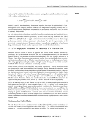LOVELY PROFESSIONAL UNIVERSITY 219
Unit 12: Design and Evaluation of Simulation Experiments (II)
Notes
variance 2
 is substituted for the ordinary variance 2
 ; e.g., the required simulation run length
with a relative-width criterion is
2 2 2
/2 2
2 2 2
4
( , ) (10 ,0.05) 16 (10)
k k
r r
z
n andn
 
 
    
  
(4)
From (1) and (4), we immediately see that the required run length is approximately 2 2
/
 
times greater when sampling from one run than with independent sampling (assuming that we
could directly observe independent samples from the steady-state distribution, which of course
is typically not possible).
As with independent replications, established simulation methodology and statistical theory
tells how to estimate the unknown quantities ,  and 2
 from data; e.g., see Bratley et al. (1987)
and Fishman (2001). Instead, we apply additional information about the model to obtain rough
preliminary estimates for these parameters without data. For 2
 , the representation of the
asymptotic variance in terms of the autocovariances is usually too complicated to be of much
help, but fortunately there is another approach, which we will describe in Section
12.3.2 The Asymptotic Parameters for a Function of a Markov Chain
From the previous section, it should be apparent that we can do the intended preliminary
planning if we can estimate the asymptotic bias and the asymptotic variance. We now start to
describe how we can calculate these important parameters. We first consider functions of a
Markov chain. That illustrates available general results. However, fast back-of-the-envelope
calculations usually depend on diffusion approximations, based on stochastic-process limits,
after doing appropriate scaling. Indeed, the scaling is usually the key part, and that is so simple
that back-of-the-envelope calculations are actually possible.
In this section, drawing on Whitt (1992), which itself is primarily a survey of known results
(including Glynn (1984) and Grassman (1987a,b) among others), we observe that (again under
regularity conditions) we can calculate the asymptotic bias and the asymptotic variance whenever
the stochastic process of interest is a function of a (positive-recurrent irreducible) Markov chain,
i.e., when Xn
= f(Yn
) for n  1, where f is a real-valued function and {Yn
: n  1} is a Markov chain
or when X(t) = f(Y (t)) for t  0, where again f is a real-valued function and {Y (t) : t  0} is a
Markov chain. As noted before, we usually obtain the required Markov structure by
approximating the given stochastic process by a related one with the Markov property.
In fact, as in Whitt (1992), we only discuss the case in which the underlying Markov chain has a
finite state space (by which we mean countably finite, i.e., {0, 1, ...., m}, not [c, d]), but the theory
extends to more general state spaces under regularity conditions. For illustrations, see Glynn
(1994) and Glynn and Meyn (1996). But the finite-state-space condition is very useful. Under the
finite-state-space condition, we can compute the asymptotic parameters numerically, without
relying on special model structure. However, when we do have special structure, we can
sometimes go further to obtain relatively simple closed-form formulas. We also obtain relatively
simple closed-form formulas when we establish diffusion-process approximations via stochastic-
process limits.
Continuous-time Markov Chains
We will discuss the case of a Continuous-time Markov Chain (CTMC); similar results hold for
discrete-time Markov chains. Suppose that the CTMC {Y (t) : t  0} is irreducible with finite state
space {0, 1, ..., m} (which implies that it is positive recurrent). Our sample-mean estimator is
 