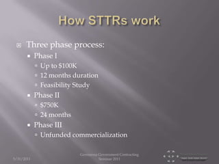     Three phase process:
           Phase I
             Up to $100K
             12 months duration
             Feasibility Study
           Phase II
             $750K
             24 months
           Phase III
             Unfunded commercialization

                            Germanna Government Contracting
5/31/2011                            Seminar 2011
 
