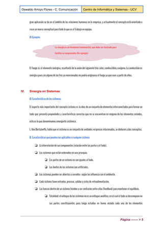 
Oswaldo Arroyo Flores ­ C. Comunicación  Centro de Informática y Sistemas ­ UCV 
 
gran aplicación se da en el ámbito de las relaciones humanas en la empresa, yactualmenteelconceptoestáorientadoa
crearunmarcoconceptualparatodoloqueeseltrabajoenequipo.
B)Ejemplos 
El fuego es el elementosinérgico,resultantedelaunióndelsiguientetrío:calor,combustibleyoxígeno.Lacombustiónes
sinérgicapuessinalgunodelostresyamencionadosnopodríaoriginarseelfuegoyaquenaceapartirdeellos.
IV. Sinergia en Sistemas 
A)Característicasdelossistemas:
El aspecto más importante del concepto sistema es la idea deunconjuntodeelementosinterconectadosparaformarun
todo que presenta propiedades y características correctas que no se encuentran en ninguno de los elementos aislados,
estoesloquedenominamosemergentesistémico.
L.VonBertalanffy,hablaqueelsistemaesunconjuntodeunidadesreciprocasrelacionadas,sededucenadosconceptos:
B.Característicasquepuedenseraplicablesacualquiersistema
❏ Lainterrelacióndesuscomponentes(relaciónentrelaspartesyeltodo).
❏ Lossistemasqueestánordenadosenunajerarquía.
❏ Laspartesdeunsistemanosonigualesaltodo.
❏ Loslímitesdelossistemassonartificiales.
❏ Lossistemaspuedenserabiertosocerrados-segúnlasinfluenciaconelambiente.
❏ Cadasistematieneentradas,proceso,salidasyciclosderetroalimentación.
❏ Lasfuerzasdentrodeunsistematiendenasercontrariosentreellas(feedback)paramantenerelequilibrio.
❏ Totalidad: elenfoquedelossistemasnoesunenfoqueanalítico,enelcualeltodosedescomponeen
sus partes constituyentes para luego estudiar en forma aislada cada una de los elementos
Página ­­­­­­­ > 5 
 