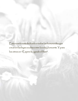 Esta novela está dedicada a todos los humanoides que
crean en las leyes ocultas entre la vida y la muerte. Y para
los otros un: "Espero le agrade el libro".
 