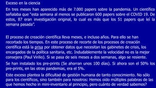 Exceso en la ciencia
En tres meses han aparecido más de 7.000 papers sobre la pandemia. Un científico
señalaba que “esta semana al menos se publicaron 600 papers sobre el COVID 19. De
estos, 87 eran investigación original, lo cual es más que los 51 papers que leí la
semana pasada”.
El proceso de creación científica lleva meses, e incluso años. Para ello se han
recortado los tiempos. En este proceso de recorte de los procesos de creación
científica está la prisa por obtener datos que necesitan los gabinetes de crisis, los
encargados de la política sanitaria, etc. Indudablemente la velocidad no es la mejor
consejera (Paul Virilio). Si se pasa de seis meses a dos semanas, algo se resiente.
Se han instalado los pre-prints (Se ahorran unos 100 días). Si ahora son el 50% los
pre-prints, en las otras pandemias, era el 5%.
Este exceso plantea la dificultad de gestión humana de tanto conocimiento. No sólo
para los científicos, sino también para nosotros: Hemos oído múltiples palabras de las
que hemos hecho in mini-inventario al principio, pero cuánto de verdad sabemos?
 